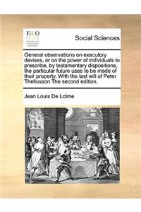 General observations on executory devises, or on the power of individuals to prescribe, by testamentary dispositions, the particular future uses to be made of their property. With the last will of Peter Thellusson The second edition.