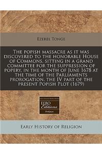 The Popish Massacre as It Was Discovered to the Honorable House of Commons, Sitting in a Grand Committee for the Suppression of Popery, in the Month of June 1678 at the Time of the Parliaments Prorogation, the IV Part of the Present Popish Plot (16