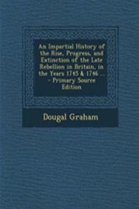 An Impartial History of the Rise, Progress, and Extinction of the Late Rebellion in Britain, in the Years 1745 & 1746 ...