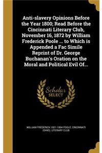 Anti-Slavery Opinions Before the Year 1800; Read Before the Cincinnati Literary Club, November 16, 1872 by William Frederick Poole ... to Which Is Appended a Fac Simile Reprint of Dr. George Buchanan's Oration on the Moral and Political Evil Of...