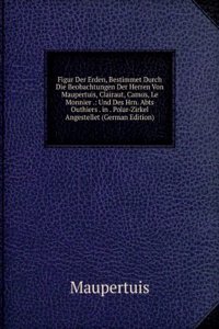 Figur Der Erden, Bestimmet Durch Die Beobachtungen Der Herren Von Maupertuis, Clairaut, Camus, Le Monnier .: Und Des Hrn. Abts Outhiers . in . Polar-Zirkel Angestellet (German Edition)