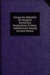 Katalog Der Bibliothek Der Koniglich Sachsischen Bergakademie Freiberg: Alphabetischer Katalog (German Edition)