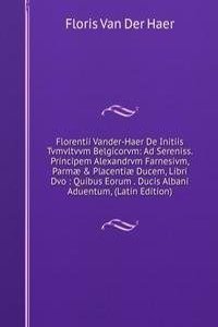 Florentii Vander-Haer De Initiis Tvmvltvvm Belgicorvm: Ad Sereniss. Principem Alexandrvm Farnesivm, Parmae & Placentiae Ducem, Libri Dvo : Quibus Eorum . Ducis Albani Aduentum, (Latin Edition)