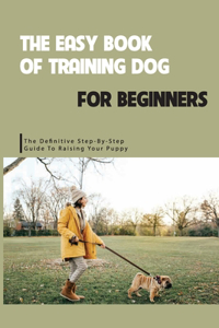 The Easy Book Of Training Dog For Beginners- The Definitive Step-by-step Guide To Raising Your Puppy