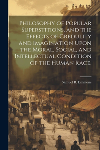 Philosophy of Popular Superstitions, and the Effects of Credulity and Imagination Upon the Moral, Social, and Intellectual Condition of the Human Race.