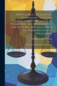Private Bill Legislation, Comprising the Steps Required to Be Taken by Promoters Or Opponents of a Private Bill Before & After Its Presentation to Parliament