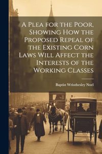 Plea for the Poor, Showing how the Proposed Repeal of the Existing Corn Laws Will Affect the Interests of the Working Classes