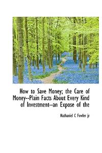 How to Save Money; The Care of Money--Plain Facts about Every Kind of Investment--An Expose of the