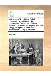 Virtue Reviv'd, or Britain's Fall Protracted. a Petition to the Honourable Commons of Great Britain, ... to Order an Inquiry, Into the Clergy's Neglect in the Daily Ministration. ... by a Pluralist.