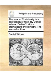 The Sum of Christianity in a Confession of Faith. by Daniel Wilcox. Deliver'd at His Ordination to the Ministry. the Second Edition.