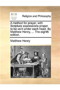 A Method for Prayer, with Scripture Expressions Proper to Be Us'd Under Each Head. by Matthew Henry, ... the Eighth Edition.