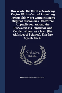 Our World, the Earth a Revolving Engine With a Central Propelling Power; This Work Contains Many Original Discoveries Heretofore Unpublished. Among the Discoveries is Expansion and Condensation - as a law - (the Alphabet of Science). This law Upset