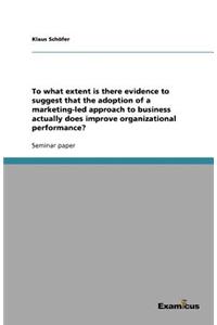 To what extent is there evidence to suggest that the adoption of a marketing-led approach to business actually does improve organizational performance?