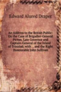 Address to the British Public: On the Case of Brigadier-General Picton, Late Governor and Captain-General of the Island of Trinidad; with . . and the Right Honourable John Sullivan