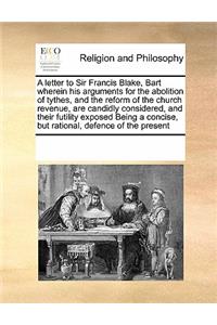 A Letter to Sir Francis Blake, Bart Wherein His Arguments for the Abolition of Tythes, and the Reform of the Church Revenue, Are Candidly Considered, and Their Futility Exposed Being a Concise, But Rational, Defence of the Present