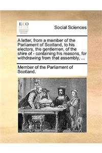 A Letter, from a Member of the Parliament of Scotland, to His Electors, the Gentlemen, of the Shire of - Containing His Reasons, for Withdrawing from That Assembly, ...