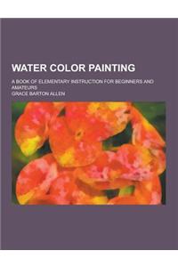 Water Color Painting; A Book of Elementary Instruction for Beginners and Amateurs