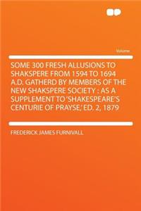 Some 300 Fresh Allusions to Shakspere from 1594 to 1694 A.D. Gatherd by Members of the New Shakspere Society: As a Supplement to 'Shakespeare's Centurie of Prayse, ' Ed. 2, 1879