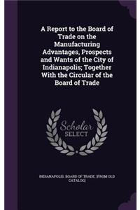 Report to the Board of Trade on the Manufacturing Advantages, Prospects and Wants of the City of Indianapolis; Together With the Circular of the Board of Trade