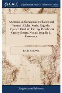 A Sermon on Occasion of the Death and Funeral of John Deacle, Esq; Who Departed This Life, Oct. 29. Preached at Crosby-Square, Nov.10, 1723. by B. Grosvenor
