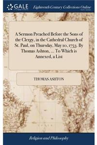 A Sermon Preached Before the Sons of the Clergy, in the Cathedral Church of St. Paul, on Thursday, May 10, 1753. by Thomas Ashton, ... to Which Is Annexed, a List