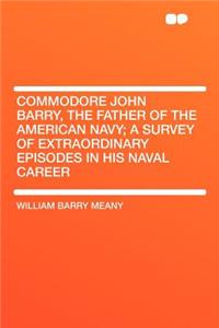 Commodore John Barry, the Father of the American Navy; A Survey of Extraordinary Episodes in His Naval Career