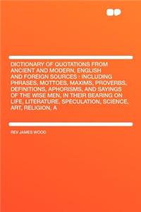 Dictionary of Quotations from Ancient and Modern, English and Foreign Sources: Including Phrases, Mottoes, Maxims, Proverbs, Definitions, Aphorisms, a