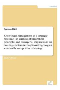 Knowledge Management as a strategic resource - an analysis of theoretical principles and managerial implications for creating and transferring knowledge to gain sustainable competitive advantage