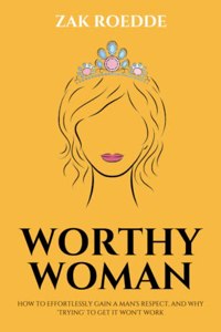 Worthy Woman: How To Effortlessly Gain A Man's Respect, And Why 'Trying' To Get It Won't Work! - A Guide To Understanding What Men Value In A Woman