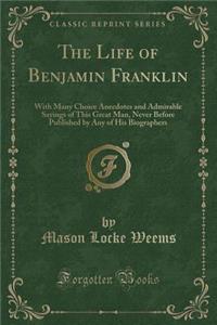 The Life of Benjamin Franklin: With Many Choice Anecdotes and Admirable Sayings of This Great Man, Never Before Published by Any of His Biographers (Classic Reprint)
