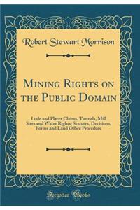 Mining Rights on the Public Domain: Lode and Placer Claims, Tunnels, Mill Sites and Water Rights; Statutes, Decisions, Forms and Land Office Procedure (Classic Reprint)