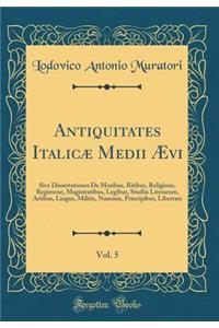 Antiquitates Italicï¿½ Medii ï¿½vi, Vol. 5: Sive Dissertationes de Moribus, Ritibus, Religione, Regimene, Magistratibus, Legibus, Studiis Literarum, Artibus, Lingus, Militis, Nummis, Principibus, Libertate (Classic Reprint)