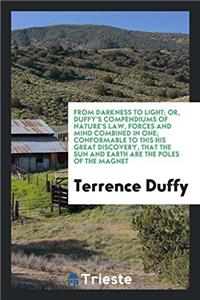 From Darkness to Light; Or, Duffy's Compendiums of Nature's Law, Forces and Mind Combined in One; Conformable to This His Great Discovery, That the Sun and Earth Are the Poles of the Magnet