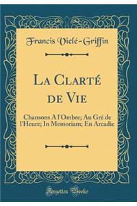 La Clartï¿½ de Vie: Chansons a l'Ombre; Au Grï¿½ de l'Heure; In Memoriam; En Arcadie (Classic Reprint)