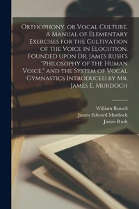 Orthophony, or Vocal Culture. A Manual of Elementary Exercises for the Cultivation of the Voice in Elocution. Founded Upon Dr. James Rush's Philosophy of the Human Voice, and the System of Vocal Gymnastics Introduced by Mr. James E. Murdoch