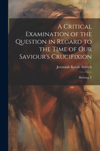 Critical Examination of the Question in Regard to the Time of Our Saviour's Crucifixion