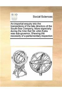 An Impartial Enquiry Into the Transactions of the Late Directors of the South-Sea Company. More Especially During the Time That Sir John Eyles Was Sub-Governor. Shewing the Necessity of a Parliamentary Inspection