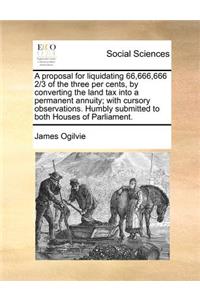 A proposal for liquidating 66,666,666 2/3 of the three per cents, by converting the land tax into a permanent annuity; with cursory observations. Humbly submitted to both Houses of Parliament.