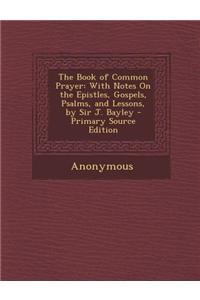 The Book of Common Prayer: With Notes on the Epistles, Gospels, Psalms, and Lessons, by Sir J. Bayley - Primary Source Edition