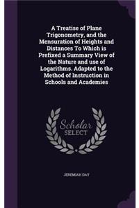 A Treatise of Plane Trigonometry, and the Mensuration of Heights and Distances to Which Is Prefixed a Summary View of the Nature and Use of Logarithms. Adapted to the Method of Instruction in Schools and Academies