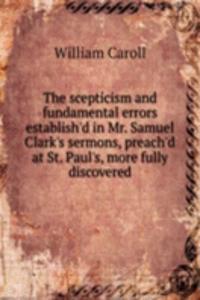 scepticism and fundamental errors establish'd in Mr. Samuel Clark's sermons, preach'd at St. Paul's, more fully discovered