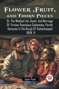 Flower, Fruit, and Thorn Pieces Or, The Wedded Life, Death, And Marriage Of Firmian Stanislaus Siebenkaes, Parish Advocate In The Burgh Of Kuhschnappel Book IV