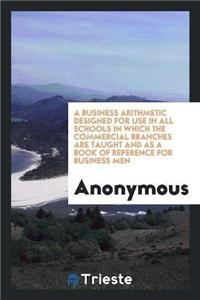 Business Arithmetic Designed for Use in All Schools in Which the Commercial Branches Are Taught and as a Book of Reference for Business Men
