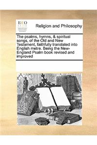 The Psalms, Hymns, & Spiritual Songs, of the Old and New Testament, Faithfully Translated Into English Metre. Being the New-England Psalm Book Revised and Improved