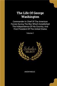 The Life Of George Washington: Commander In Chief Of The American Forces During The War Which Established The Independence Of His Country, And First President Of The United States