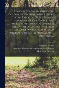 Reasons for Establishing the Colony of Georgia, With Regard to the Trade of Great Britain, the Increase of Our People, and the Employment and Support It Will Afford to Great Numbers of Our Own Poor, as Well as Foreign Persecuted Protestants. With S