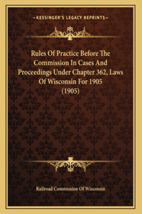 Rules Of Practice Before The Commission In Cases And Proceedings Under Chapter 362, Laws Of Wisconsin For 1905 (1905)