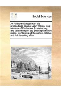 An Authentick account of the proceedings against John Wilkes, Esq; Member of Parliament for Aylesbury, and late colonel of the Buckinghamshire militia. Containing all the papers relative to this interesting affair