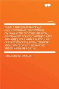 Travels Through France and Italy. Containing Observations on Character, Customs, Religion, Government, Police, Commerce, Arts, and Antiquities. with a Particular Description of the Town, Territory, and Climate of Nice. to Which Is Added, a Register