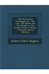 That Kentucky Campaign: Or, the Law, the Ballot and the People in the Goebel-Taylor Contest